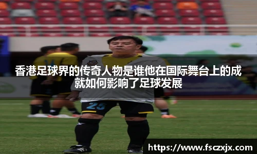 香港足球界的传奇人物是谁他在国际舞台上的成就如何影响了足球发展